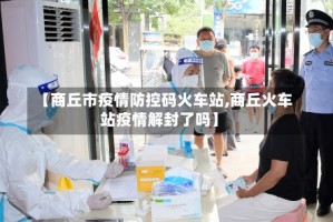 【商丘市疫情防控码火车站,商丘火车站疫情解封了吗】