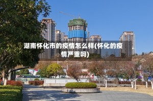 湖南怀化市的疫情怎么样(怀化的疫情严重吗)