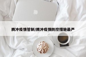腾冲疫情管制/腾冲疫情防控措施最严