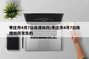 枣庄市4月7日疫情如何/枣庄市4月7日疫情如何发生的
