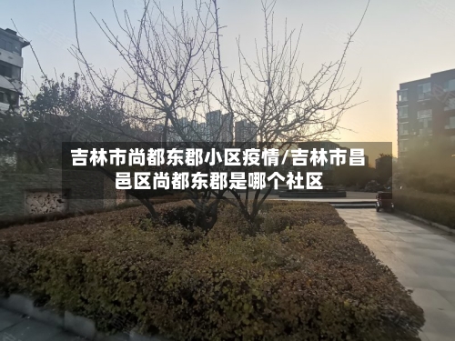 吉林市尚都东郡小区疫情/吉林市昌邑区尚都东郡是哪个社区-第3张图片