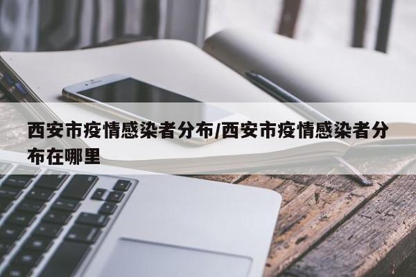 西安市疫情感染者分布/西安市疫情感染者分布在哪里